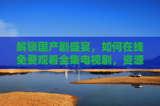 解锁国产剧盛宴，如何在线免费观看全集电视剧，资源与技巧全解析