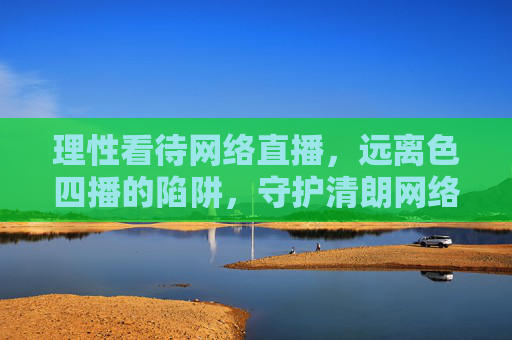 理性看待网络直播,远离色四播的陷阱,守护清朗网络空间,理性看待网络直播,远离色情直播陷阱,守护清朗网络空间 理性看待网络直播,远离色四播的陷阱,守护清朗网络空间,理性看待网络直播,远离色情直播陷阱,守护清朗网络空间