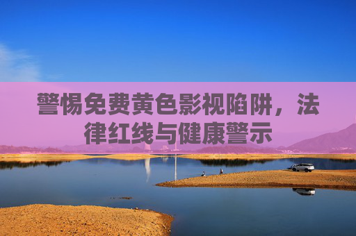 警惕免费黄色影视陷阱,法律红线与健康警示 警惕免费黄色影视陷阱,法律红线与健康警示