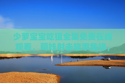 少萝宝宝吃狙全集免费在线观看,萌娃射击趣事集锦,高清无广畅享欢乐时光 少萝宝宝吃狙全集免费在线观看,萌娃射击趣事集锦,高清无广畅享欢乐时光