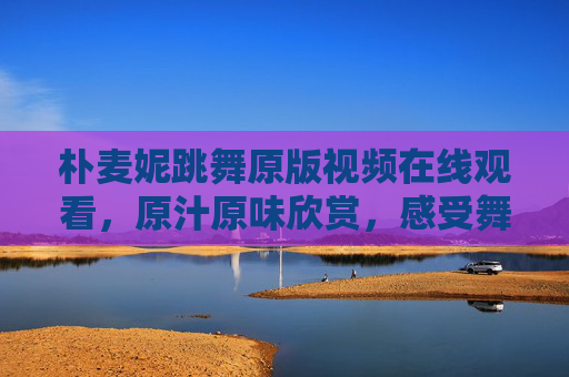 朴麦妮跳舞原版视频在线观看,原汁原味欣赏,感受舞者的灵动与节奏魅力 朴麦妮跳舞原版视频在线观看,原汁原味欣赏,感受舞者的灵动与节奏魅力