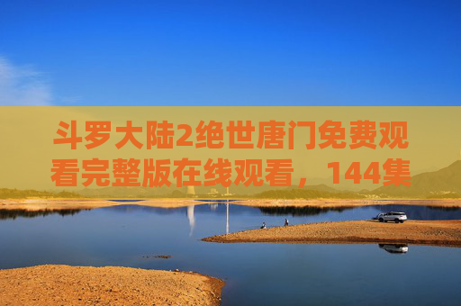 斗罗大陆2绝世唐门免费观看完整版在线观看,144集全,热血续写神界传说与魂师传奇 斗罗大陆2绝世唐门免费观看完整版在线观看,144集全,热血续写神界传说与魂师传奇