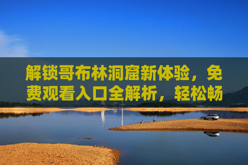 解锁哥布林洞窟新体验,免费观看入口全解析,轻松畅玩冒险之旅! 解锁哥布林洞窟新体验,免费观看入口全解析,轻松畅玩冒险之旅!