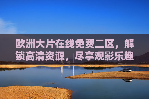 欧洲大片在线免费二区,解锁高清资源,尽享观影乐趣 欧洲大片在线免费二区,解锁高清资源,尽享观影乐趣