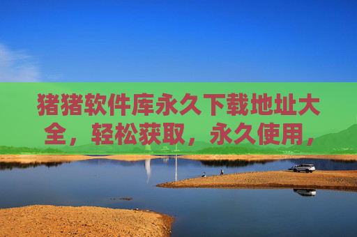 猪猪软件库永久下载地址大全,轻松获取,永久使用,软件资源一站式解决 猪猪软件库永久下载地址大全,轻松获取,永久使用,软件资源一站式解决