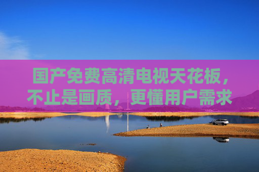 国产免费高清电视天花板,不止是画质,更懂用户需求的性价比之选 国产免费高清电视天花板,不止是画质,更懂用户需求的性价比之选