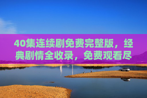 40集连续剧免费完整版,经典剧情全收录,免费观看尽享沉浸式追剧乐趣,40集经典连续剧免费完整版,尽享沉浸式追剧乐趣 40集连续剧免费完整版,经典剧情全收录,免费观看尽享沉浸式追剧乐趣,40集经典连续剧免费完整版,尽享沉浸式追剧乐趣