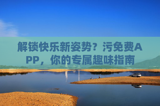 解锁快乐新姿势?污免费APP,你的专属趣味指南 解锁快乐新姿势?污免费APP,你的专属趣味指南