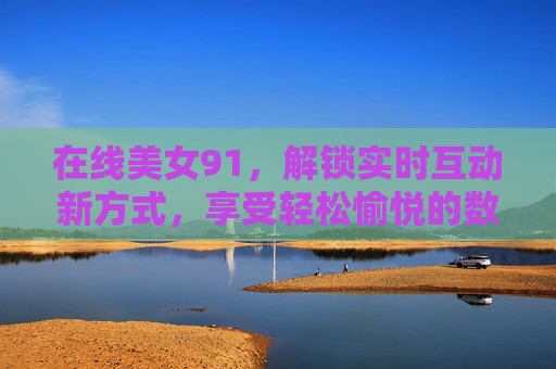 在线美女91,解锁实时互动新方式,享受轻松愉悦的数字生活 在线美女91,解锁实时互动新方式,享受轻松愉悦的数字生活