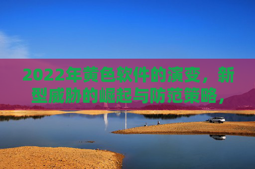 2022年黄色软件的演变，新型威胁的崛起与防范策略，2022年黄色软件演变，新型威胁崛起与防范策略