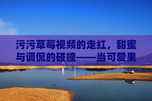 污污草莓视频的走红,甜蜜与调侃的碰撞——当可爱果实遇上网络狂欢,污污草莓视频的走红,甜蜜与调侃的碰撞——当可爱果实遇上网络狂欢 污污草莓视频的走红,甜蜜与调侃的碰撞——当可爱果实遇上网络狂欢,污污草莓视频的走红,甜蜜与调侃的碰撞——当可爱果实遇上网络狂欢