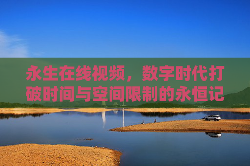 永生在线视频,数字时代打破时间与空间限制的永恒记忆载体 永生在线视频,数字时代打破时间与空间限制的永恒记忆载体