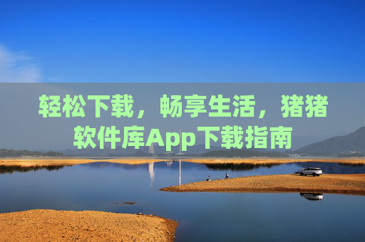 轻松下载,畅享生活,猪猪软件库App下载指南 轻松下载,畅享生活,猪猪软件库App下载指南