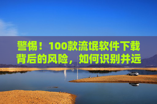 警惕!100款流氓软件下载背后的风险,如何识别并远离恶意程序 警惕!100款流氓软件下载背后的风险,如何识别并远离恶意程序