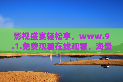影视盛宴轻松享，www.9.1.免费观看在线观看，海量资源免费畅览，影视盛宴轻松享，9.1免费观看在线，海量资源免费畅览
