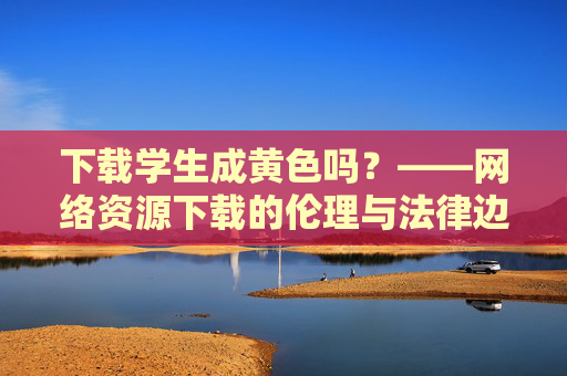 下载学生成黄色吗?——网络资源下载的伦理与法律边界探讨 下载学生成黄色吗?——网络资源下载的伦理与法律边界探讨