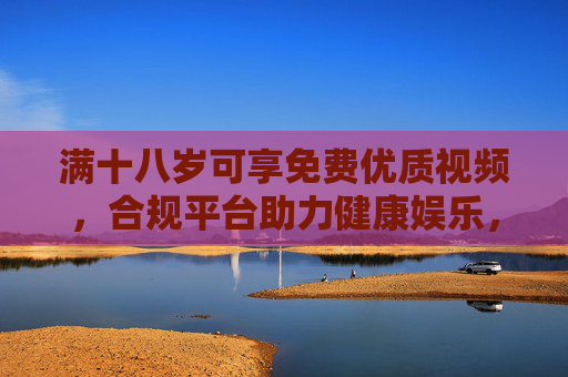 满十八岁可享免费优质视频，合规平台助力健康娱乐，守护未成年人成长防线