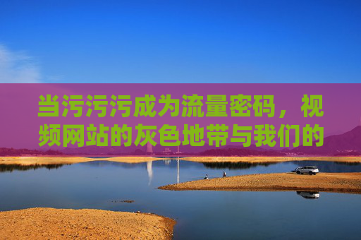 当污污污成为流量密码,视频网站的灰色地带与我们的选择 当污污污成为流量密码,视频网站的灰色地带与我们的选择