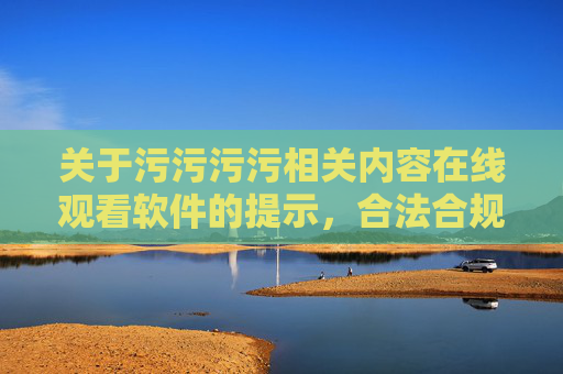关于污污污污相关内容在线观看软件的提示,合法合规,安全使用 关于污污污污相关内容在线观看软件的提示,合法合规,安全使用