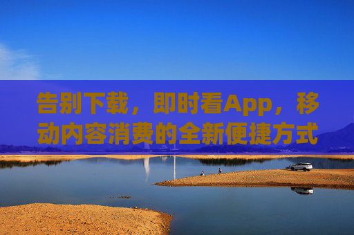 告别下载，即时看App，移动内容消费的全新便捷方式，告别下载，即时看App，移动内容消费的全新便捷方式