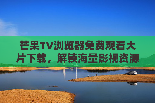 芒果TV浏览器免费观看大片下载，解锁海量影视资源，畅享无广告观影体验，芒果TV浏览器，免费看大片、下载影视，解锁海量无广告影视资源