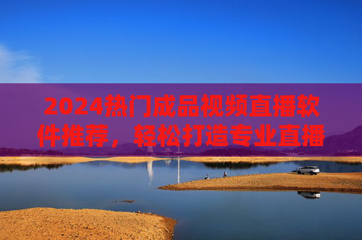 2024热门成品视频直播软件推荐，轻松打造专业直播，提升内容传播力，2024热门成品视频直播软件推荐，轻松打造专业直播，提升内容传播力