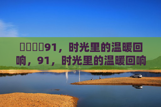 馃悢馃悢91,时光里的温暖回响,91,时光里的温暖回响 馃悢馃悢91,时光里的温暖回响,91,时光里的温暖回响