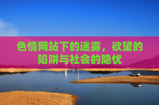 色情网站下的迷雾,欲望的陷阱与社会的隐忧 色情网站下的迷雾,欲望的陷阱与社会的隐忧