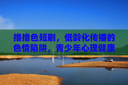 撸撸色短剧，低龄化传播的色情陷阱，青少年心理健康需警惕