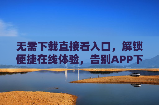 无需下载直接看入口，解锁便捷在线体验，告别APP下载烦恼