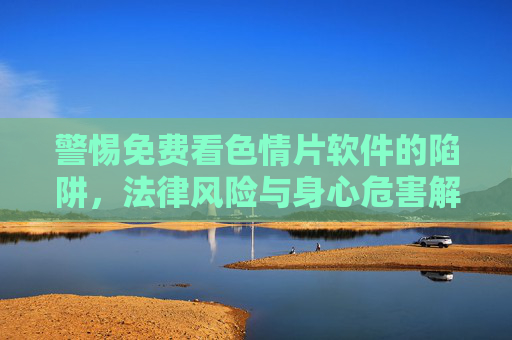 警惕免费看色情片软件的陷阱,法律风险与身心危害解析 警惕免费看色情片软件的陷阱,法律风险与身心危害解析