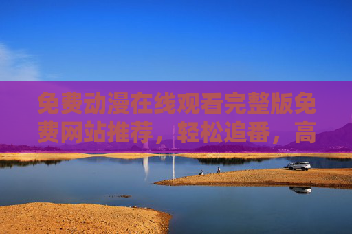 免费动漫在线观看完整版免费网站推荐，轻松追番，高清资源尽在掌握，免费动漫在线观看完整版免费网站推荐，轻松追番，高清资源尽在掌握