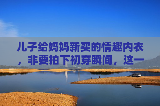 儿子给妈妈新买的情趣内衣,非要拍下初穿瞬间,这一幕让妈妈红了脸,也暖了人心 儿子给妈妈新买的情趣内衣,非要拍下初穿瞬间,这一幕让妈妈红了脸,也暖了人心