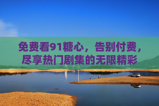 免费看91糖心,告别付费,尽享热门剧集的无限精彩 免费看91糖心,告别付费,尽享热门剧集的无限精彩
