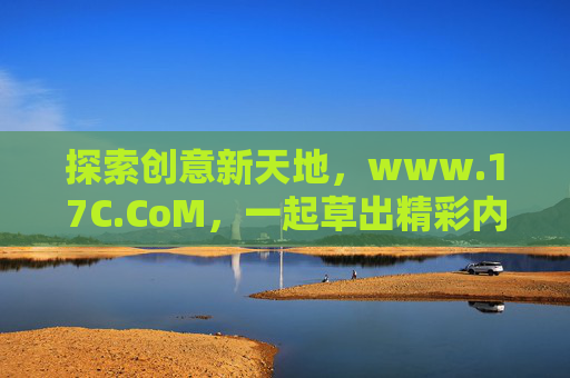 探索创意新天地,www.17C.CoM,一起草出精彩内容 探索创意新天地,www.17C.CoM,一起草出精彩内容