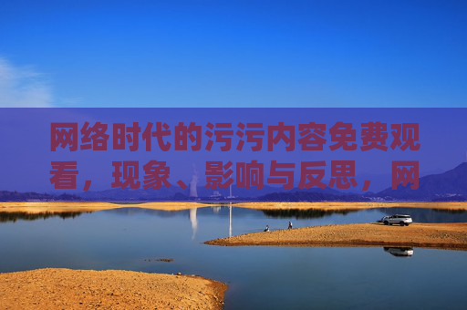 网络时代的污污内容免费观看,现象、影响与反思,网络时代污污内容免费观看的现象、影响与反思 网络时代的污污内容免费观看,现象、影响与反思,网络时代污污内容免费观看的现象、影响与反思