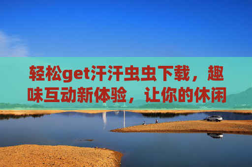 轻松get汗汗虫虫下载,趣味互动新体验,让你的休闲时光更精彩 轻松get汗汗虫虫下载,趣味互动新体验,让你的休闲时光更精彩