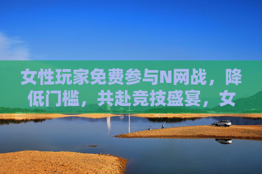 女性玩家免费参与N网战,降低门槛,共赴竞技盛宴,女性玩家免费参与N网战,降低门槛,共赴竞技盛宴 女性玩家免费参与N网战,降低门槛,共赴竞技盛宴,女性玩家免费参与N网战,降低门槛,共赴竞技盛宴