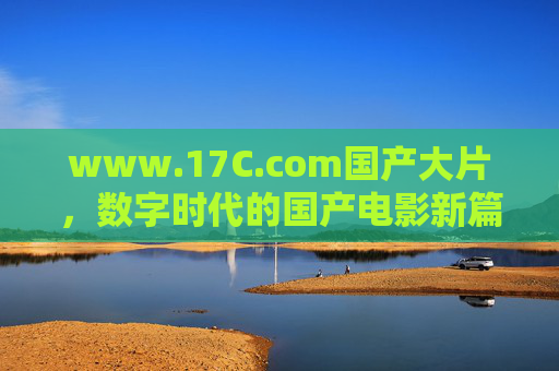 www.17C.com国产大片，数字时代的国产电影新篇章，以光影传递文化自信与时代共鸣