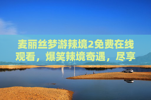 麦丽丝梦游辣境2免费在线观看，爆笑辣境奇遇，尽享美食与幽默的免费盛宴