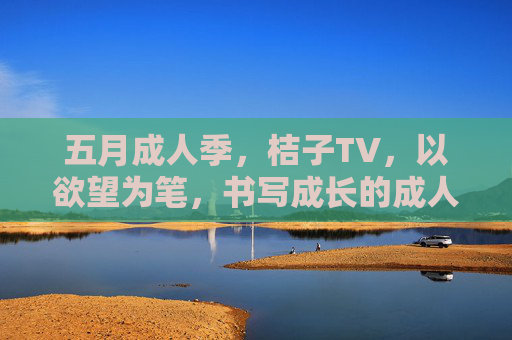 五月成人季,桔子TV,以欲望为笔,书写成长的成人故事 五月成人季,桔子TV,以欲望为笔,书写成长的成人故事