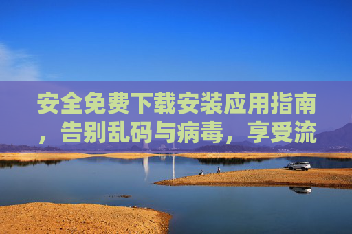 安全免费下载安装应用指南,告别乱码与病毒,享受流畅体验,安全免费下载安装应用指南,告别乱码病毒,畅享流畅体验 安全免费下载安装应用指南,告别乱码与病毒,享受流畅体验,安全免费下载安装应用指南,告别乱码病毒,畅享流畅体验