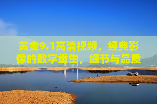 黄金9.1高清视频,经典影像的数字重生,细节与品质的极致呈现,黄金9.1高清视频,经典影像的数字重生,细节与品质的极致呈现 黄金9.1高清视频,经典影像的数字重生,细节与品质的极致呈现,黄金9.1高清视频,经典影像的数字重生,细节与品质的极致呈现