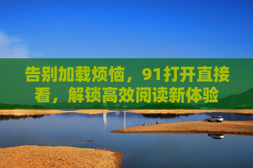 告别加载烦恼,91打开直接看,解锁高效阅读新体验 告别加载烦恼,91打开直接看,解锁高效阅读新体验