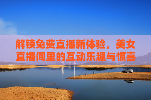 解锁免费直播新体验,美女直播间里的互动乐趣与惊喜,解锁免费直播新体验,美女直播间里的互动乐趣与惊喜 解锁免费直播新体验,美女直播间里的互动乐趣与惊喜,解锁免费直播新体验,美女直播间里的互动乐趣与惊喜