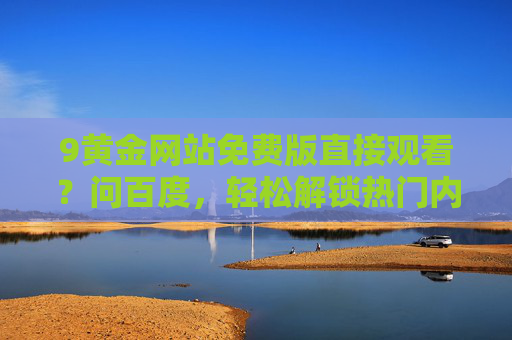 9黄金网站免费版直接观看?问百度,轻松解锁热门内容 9黄金网站免费版直接观看?问百度,轻松解锁热门内容