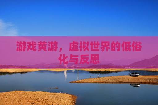游戏黄游,虚拟世界的低俗化与反思 游戏黄游,虚拟世界的低俗化与反思