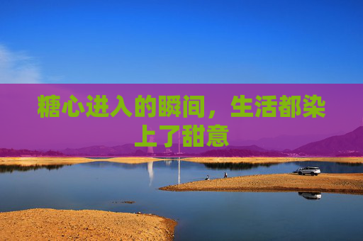 糖心进入的瞬间,生活都染上了甜意 糖心进入的瞬间,生活都染上了甜意