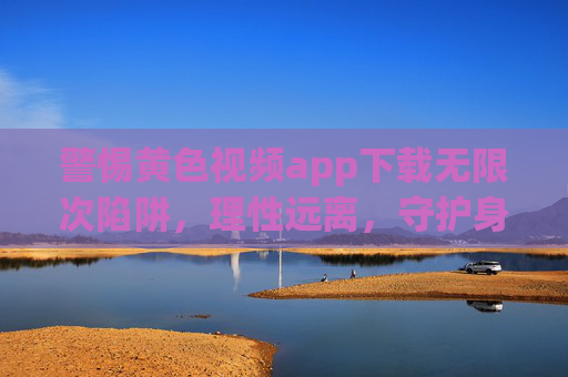 警惕黄色视频app下载无限次陷阱，理性远离，守护身心健康，警惕黄色视频APP下载无限次陷阱，理性远离，守护身心健康