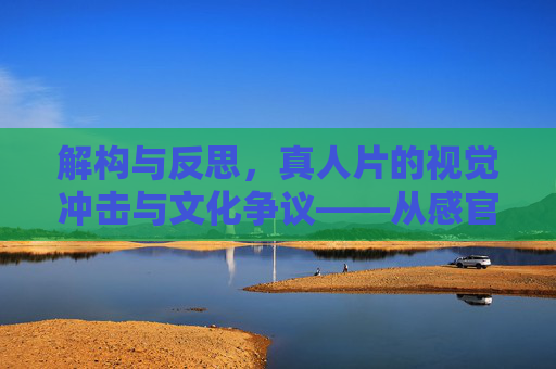 解构与反思,真人片的视觉冲击与文化争议——从感官刺激到社会议题的多维审视,解构与反思,真人片的视觉冲击与文化争议——从感官刺激到社会议题的多维审视 解构与反思,真人片的视觉冲击与文化争议——从感官刺激到社会议题的多维审视,解构与反思,真人片的视觉冲击与文化争议——从感官刺激到社会议题的多维审视